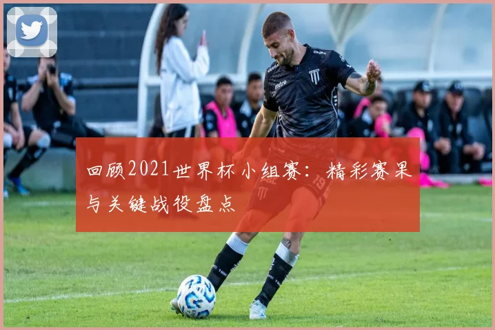回顾2021世界杯小组赛:精彩赛果与关键战役盘点