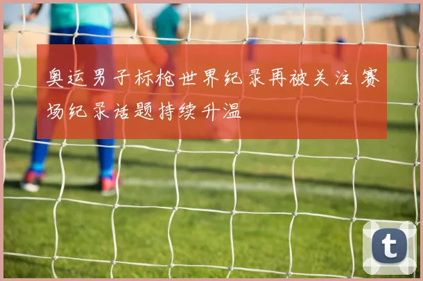 奥运男子标枪世界纪录再被关注 赛场纪录话题持续升温