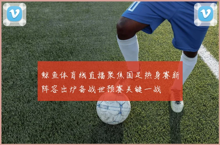 鲸鱼体育线直播聚焦国足热身赛新阵容出炉备战世预赛关键一战