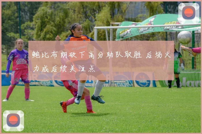 鲍比布朗砍下高分助队取胜 后场火力成后续关注点