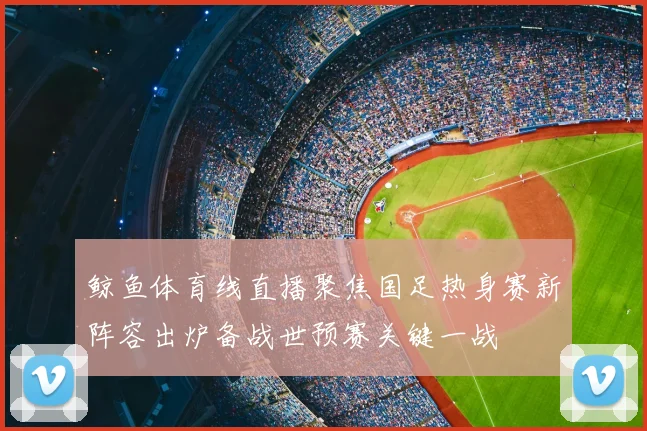 鲸鱼体育线直播聚焦国足热身赛新阵容出炉备战世预赛关键一战