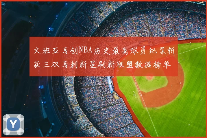 文班亚马创NBA历史最高球员纪录斩获三双马刺新星刷新联盟数据榜单