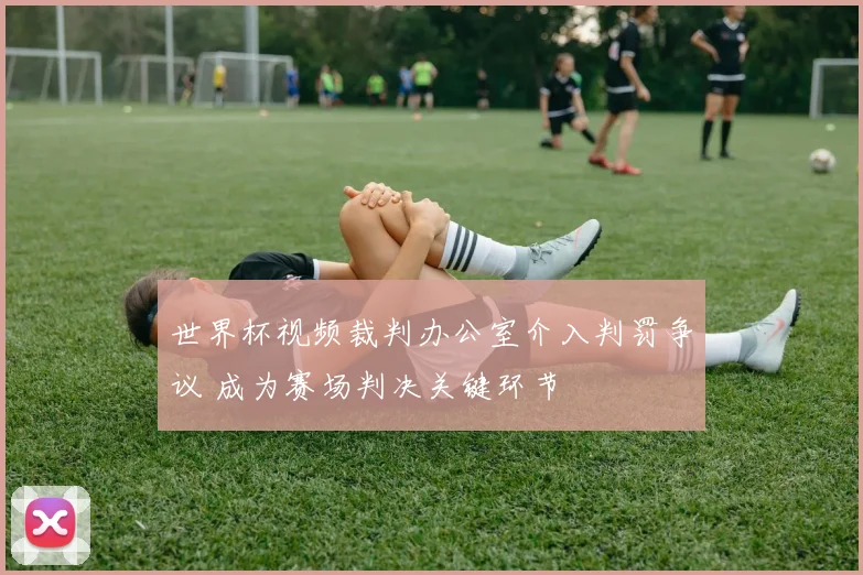 世界杯视频裁判办公室介入判罚争议 成为赛场判决关键环节