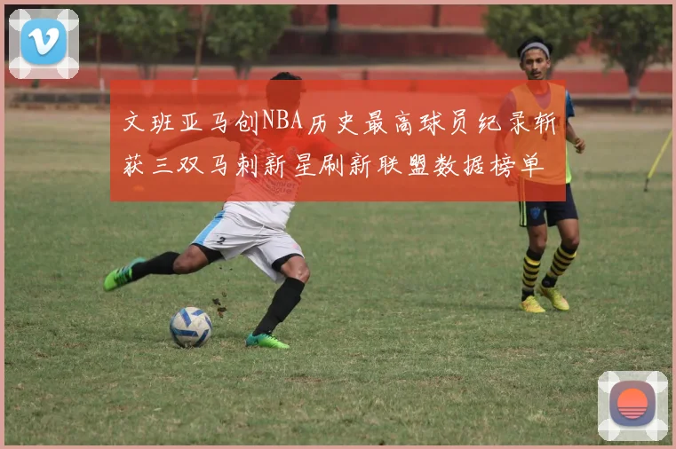 文班亚马创NBA历史最高球员纪录斩获三双马刺新星刷新联盟数据榜单