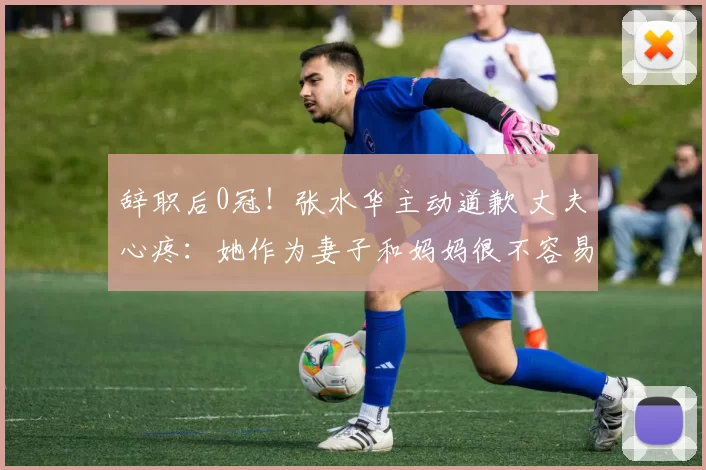 辞职后0冠！张水华主动道歉 丈夫心疼：她作为妻子和妈妈很不容易