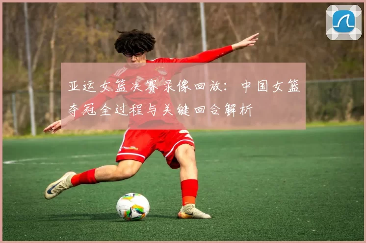 亚运女篮决赛录像回放：中国女篮夺冠全过程与关键回合解析