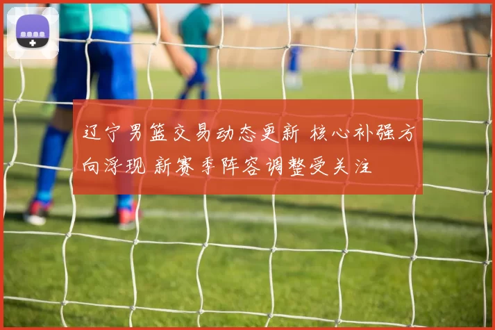 辽宁男篮交易动态更新 核心补强方向浮现 新赛季阵容调整受关注