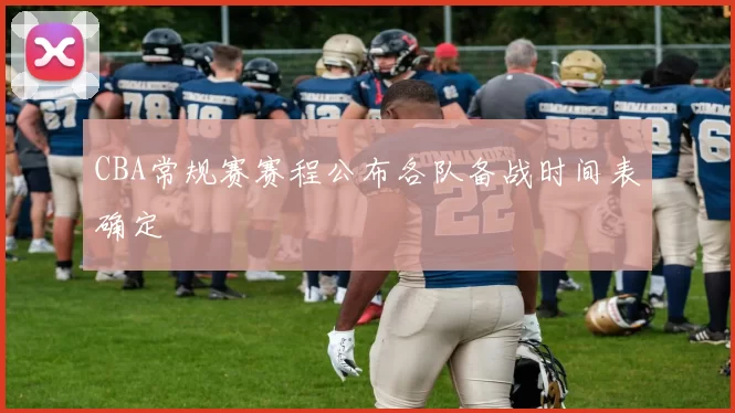 CBA常规赛赛程公布各队备战时间表确定