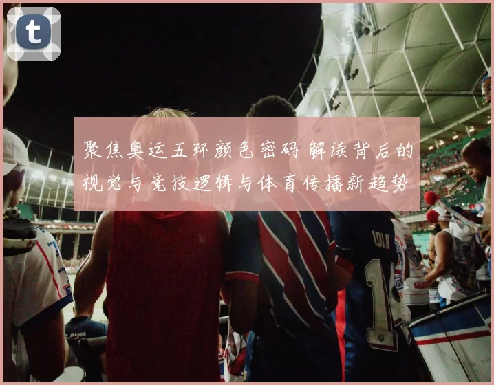 聚焦奥运五环颜色密码 解读背后的视觉与竞技逻辑与体育传播新趋势