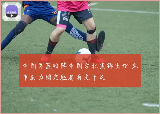 中国男篮对阵中国台北集锦出炉 末节发力锁定胜局看点十足