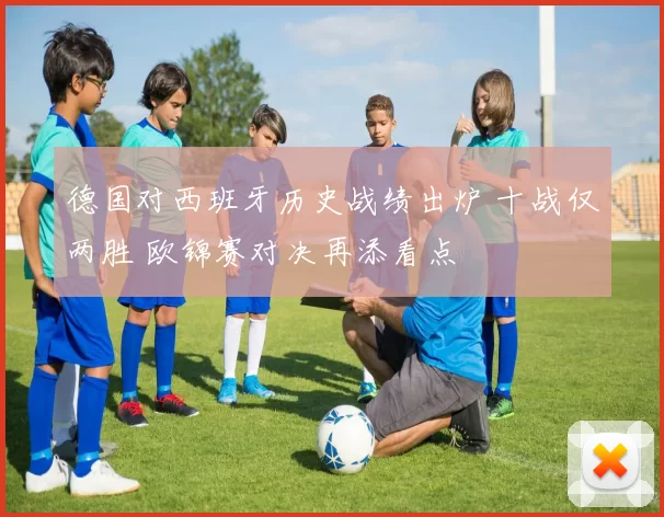 德国对西班牙历史战绩出炉 十战仅两胜 欧锦赛对决再添看点