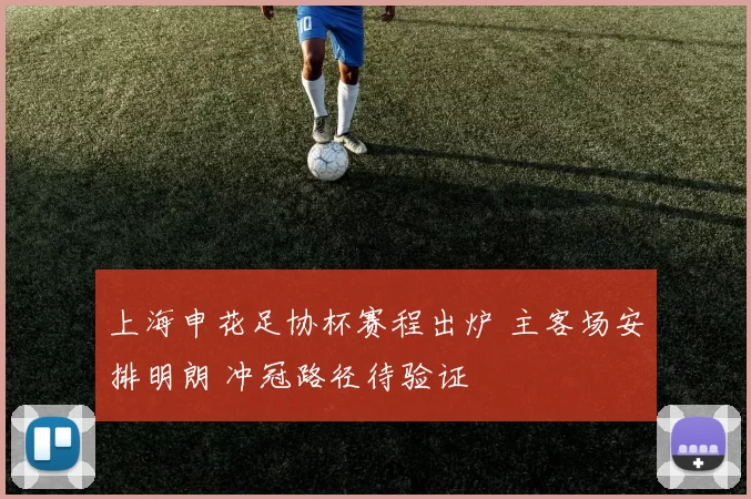 上海申花足协杯赛程出炉 主客场安排明朗 冲冠路径待验证