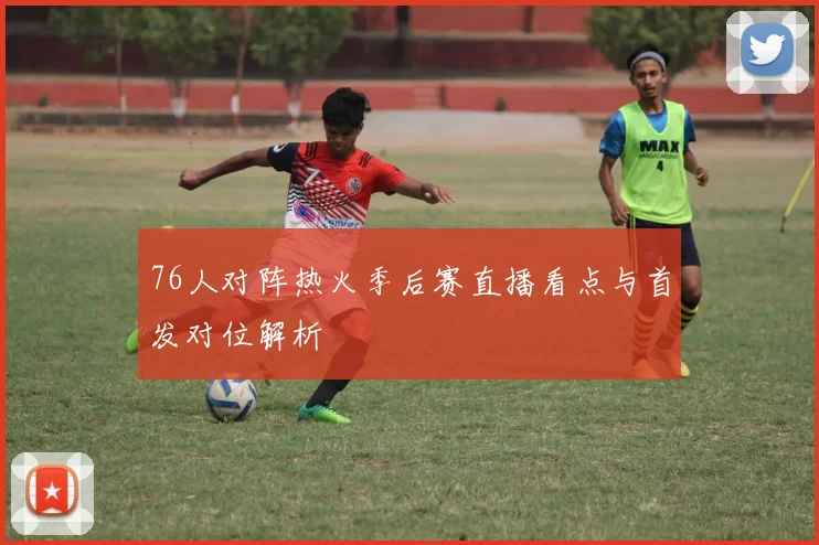 76人对阵热火季后赛直播看点与首发对位解析