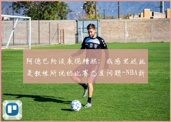 阿德巴约谈表现糟糕：我感觉这就是教练所说的比赛态度问题-NBA新闻