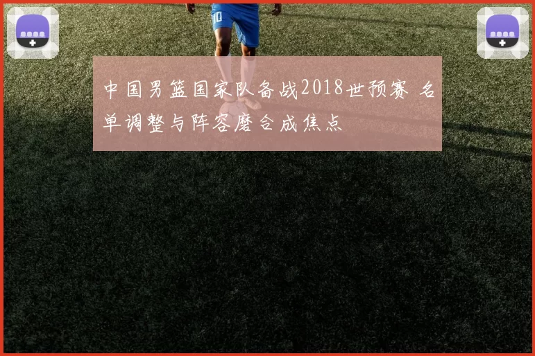 中国男篮国家队备战2018世预赛 名单调整与阵容磨合成焦点