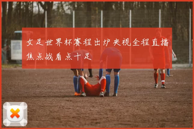 女足世界杯赛程出炉央视全程直播焦点战看点十足