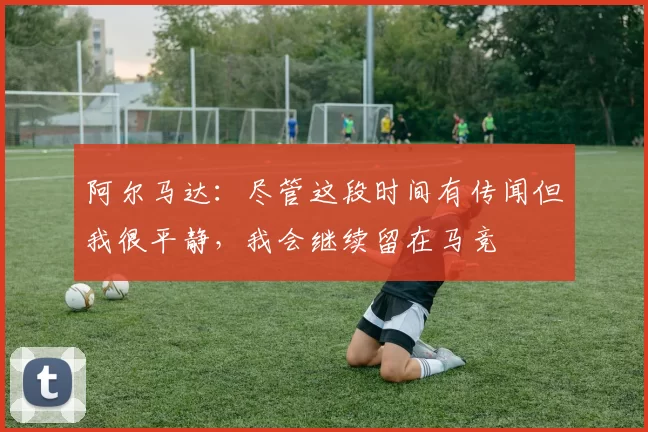 阿尔马达：尽管这段时间有传闻但我很平静，我会继续留在马竞