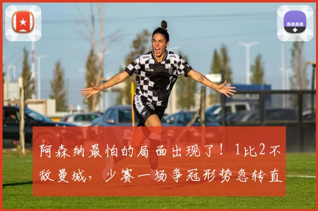 阿森纳最怕的局面出现了！1比2不敌曼城，少赛一场争冠形势急转直下_比赛_榜首_英超冠军