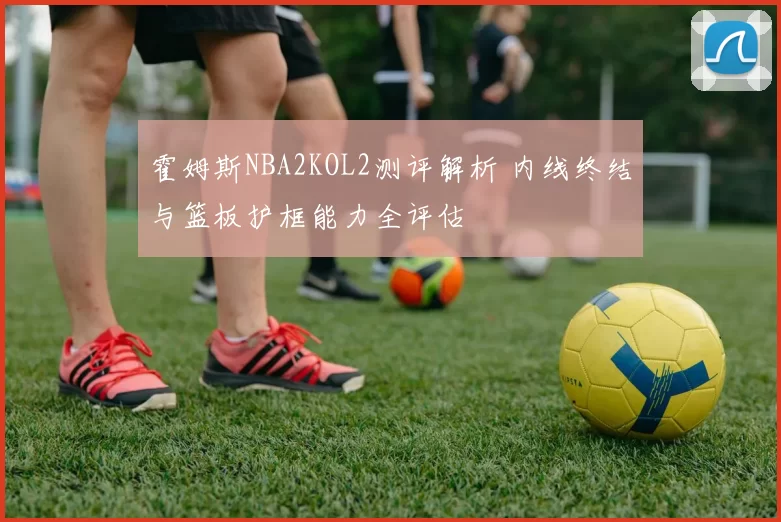 霍姆斯NBA2KOL2测评解析 内线终结与篮板护框能力全评估