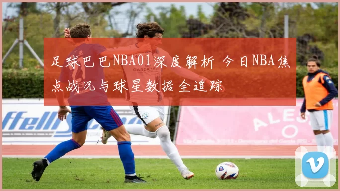足球巴巴NBA01深度解析 今日NBA焦点战况与球星数据全追踪
