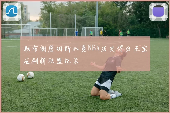 勒布朗詹姆斯加冕NBA历史得分王宝座刷新联盟纪录