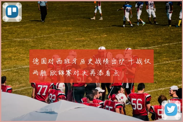 德国对西班牙历史战绩出炉 十战仅两胜 欧锦赛对决再添看点