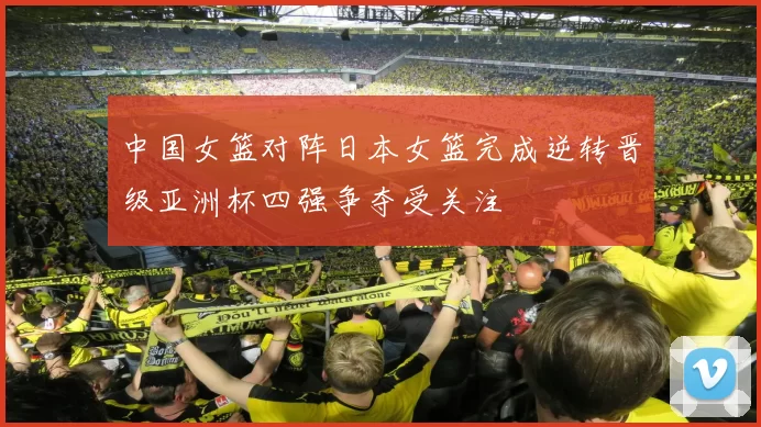 中国女篮对阵日本女篮完成逆转晋级亚洲杯四强争夺受关注