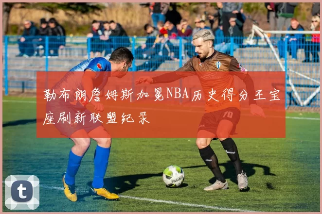 勒布朗詹姆斯加冕NBA历史得分王宝座刷新联盟纪录