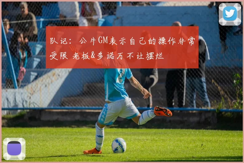 队记：公牛GM表示自己的操作非常受限 老板&多诺万不让摆烂