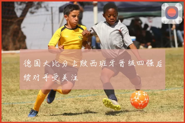 德国大比分击败西班牙晋级四强后续对手受关注