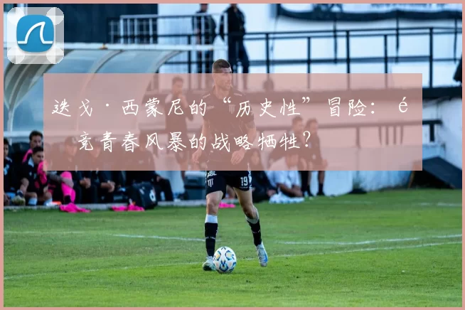 迭戈·西蒙尼的“历史性”冒险：马竞青春风暴的战略牺牲？