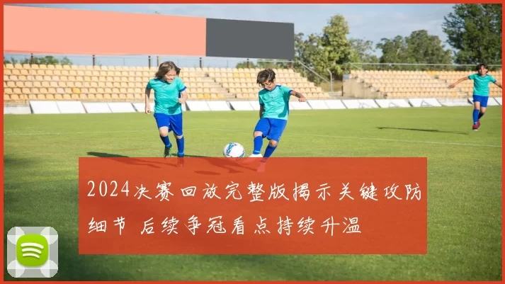 2024决赛回放完整版揭示关键攻防细节 后续争冠看点持续升温