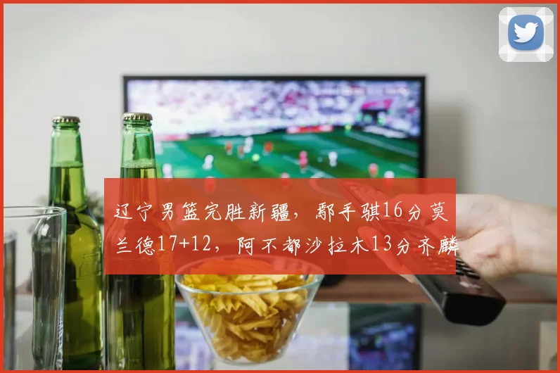 辽宁男篮完胜新疆，鄢手骐16分莫兰德17+12，阿不都沙拉木13分齐麟低迷_比赛_得分_CBA