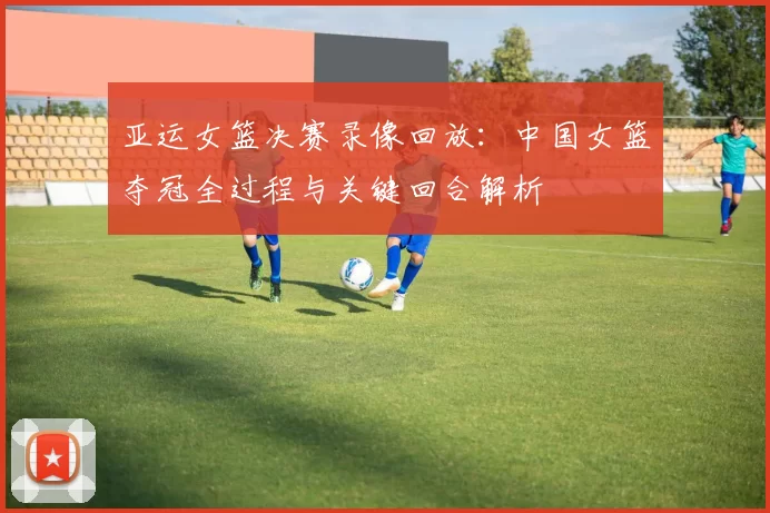 亚运女篮决赛录像回放：中国女篮夺冠全过程与关键回合解析