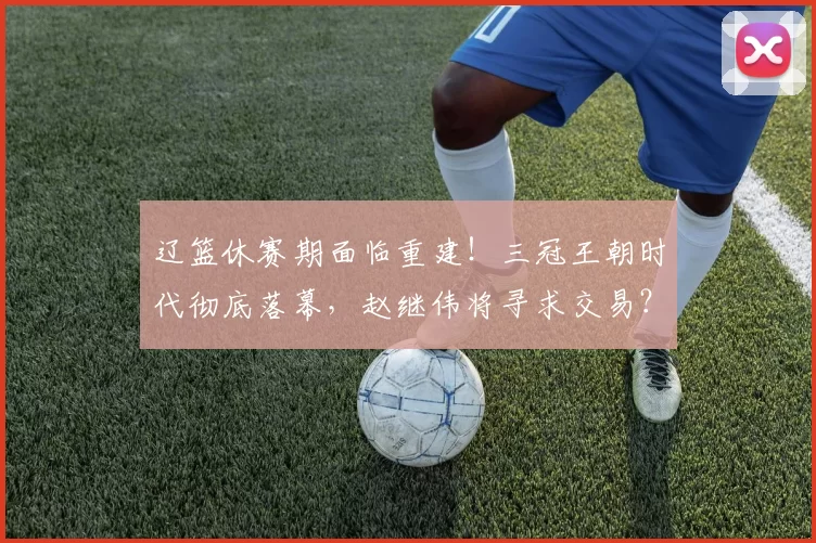 辽篮休赛期面临重建！三冠王朝时代彻底落幕，赵继伟将寻求交易？