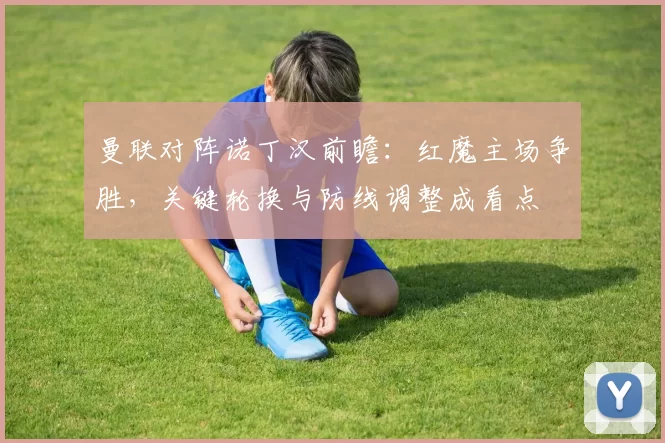 曼联对阵诺丁汉前瞻：红魔主场争胜，关键轮换与防线调整成看点
