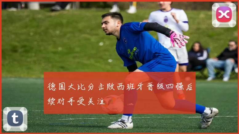 德国大比分击败西班牙晋级四强后续对手受关注