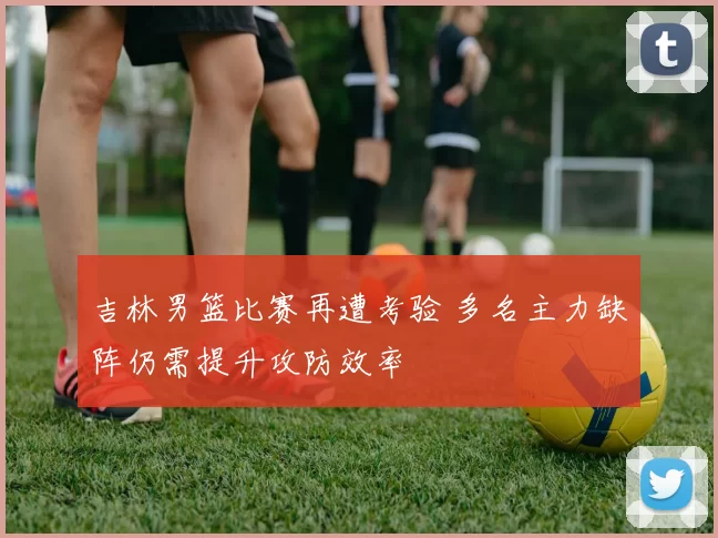 吉林男篮比赛再遭考验 多名主力缺阵仍需提升攻防效率