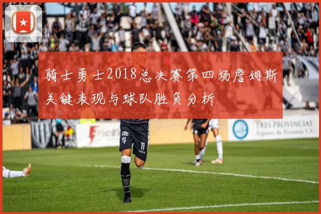 骑士勇士2018总决赛第四场詹姆斯关键表现与球队胜负分析