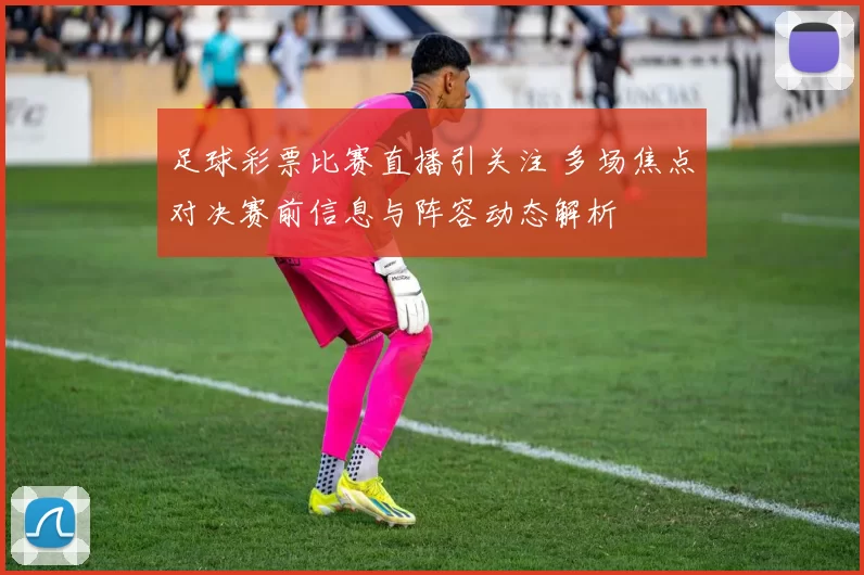 足球彩票比赛直播引关注 多场焦点对决赛前信息与阵容动态解析