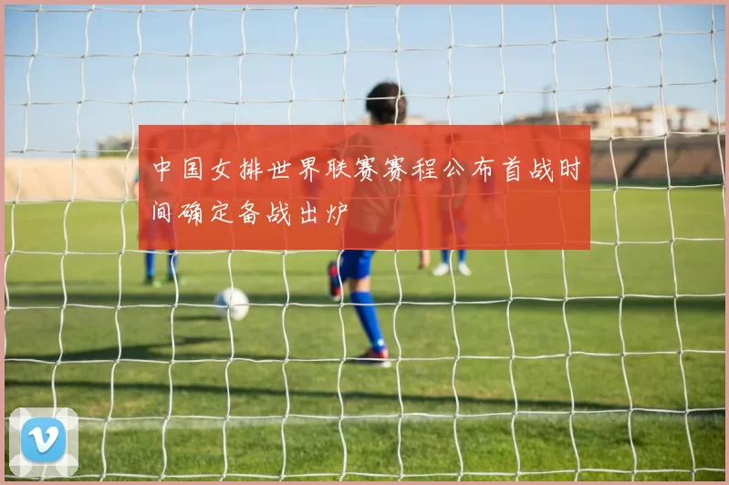 中国女排世界联赛赛程公布首战时间确定备战出炉