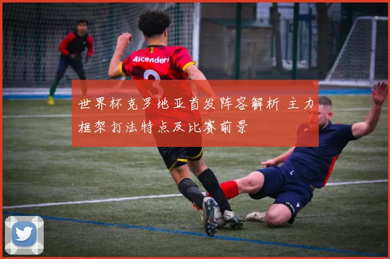 世界杯克罗地亚首发阵容解析 主力框架打法特点及比赛前景