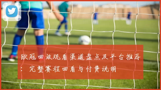 欧冠回放观看渠道盘点及平台推荐：完整赛程回看与付费说明