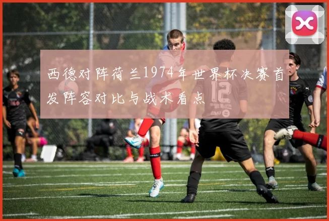 西德对阵荷兰1974年世界杯决赛首发阵容对比与战术看点