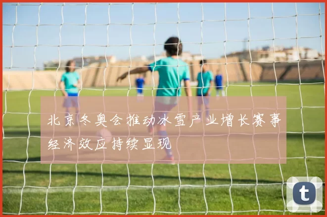北京冬奥会推动冰雪产业增长赛事经济效应持续显现