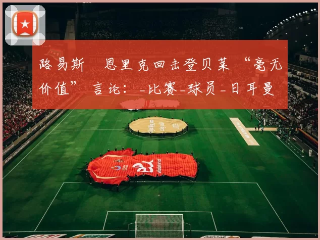 路易斯・恩里克回击登贝莱 “毫无价值” 言论：_比赛_球员_日耳曼