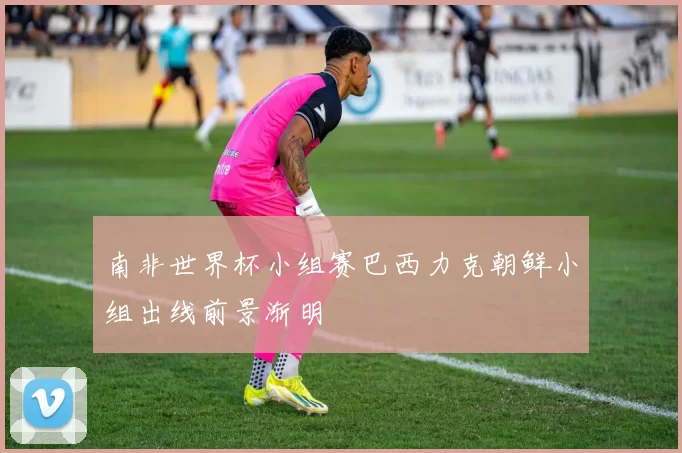 南非世界杯小组赛巴西力克朝鲜小组出线前景渐明