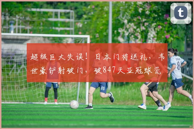 超级巨大失误！日本门将送礼，韦世豪铲射破门，破847天亚冠球荒