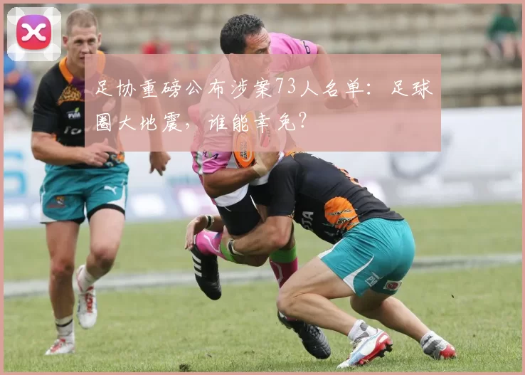 足协重磅公布涉案73人名单：足球圈大地震，谁能幸免？