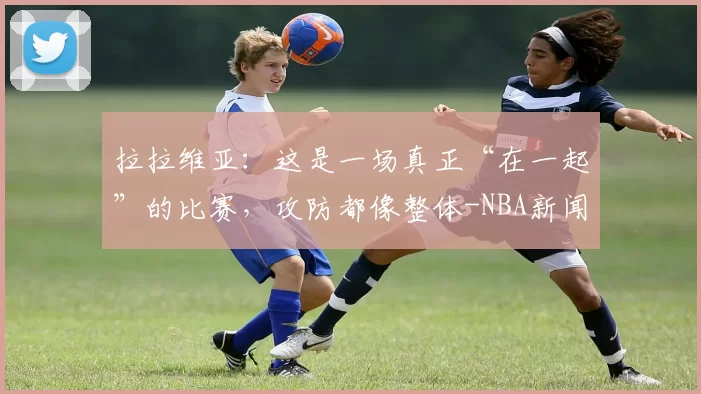 拉拉维亚：这是一场真正“在一起”的比赛，攻防都像整体-NBA新闻